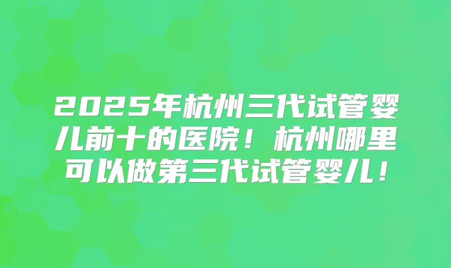 2025年杭州三代试管婴儿前十的医院！杭州哪里可以做第三代试管婴儿！