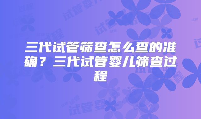 三代试管筛查怎么查的准确？三代试管婴儿筛查过程