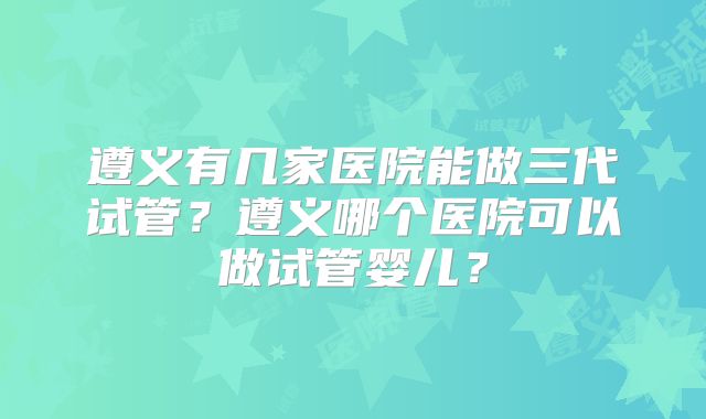 遵义有几家医院能做三代试管？遵义哪个医院可以做试管婴儿？