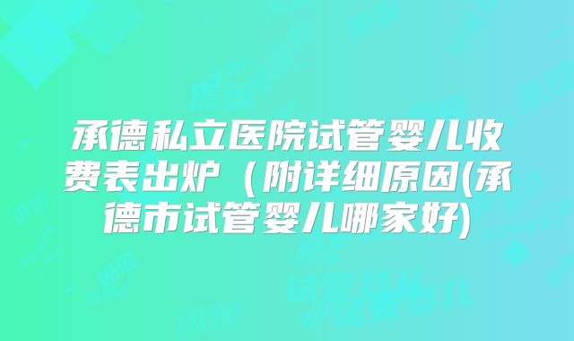 承德私立医院试管婴儿收费表出炉(附详细原因(承德市试管婴儿哪家好)