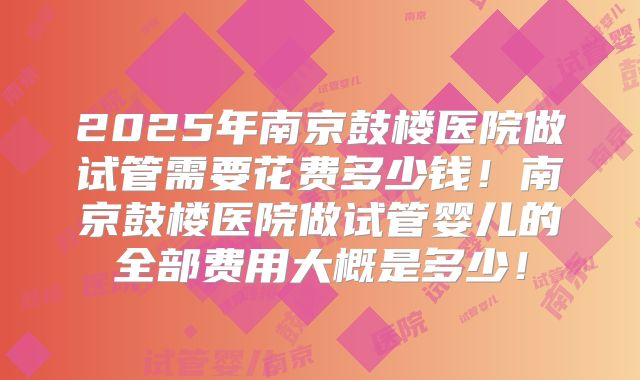 2025年南京鼓楼医院做试管需要花费多少钱！南京鼓楼医院做试管婴儿的全部费用大概是多少！