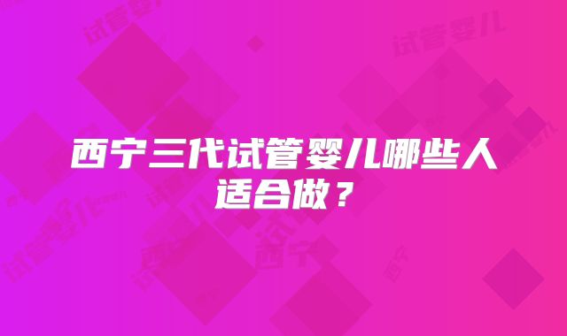 西宁三代试管婴儿哪些人适合做？