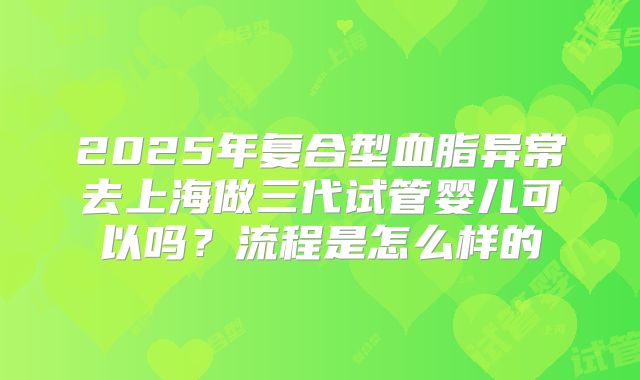 2025年复合型血脂异常去上海做三代试管婴儿可以吗?流程是怎么样的