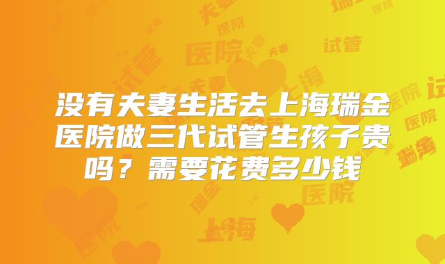 没有夫妻生活去上海瑞金医院做三代试管生孩子贵吗？需要花费多少钱