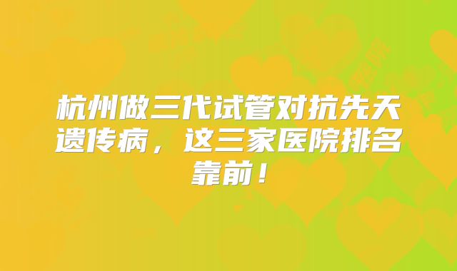 杭州做三代试管对抗先天遗传病,这三家医院排名靠前!