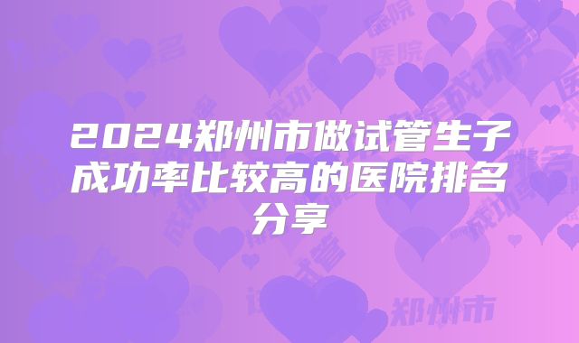 2024郑州市做试管生子成功率比较高的医院排名分享