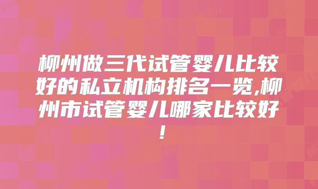 柳州做三代试管婴儿比较好的私立机构排名一览,柳州市试管婴儿哪家比较好！
