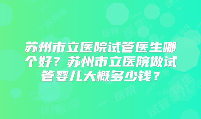 苏州市立医院试管医生哪个好？苏州市立医院做试管婴儿大概多少钱？