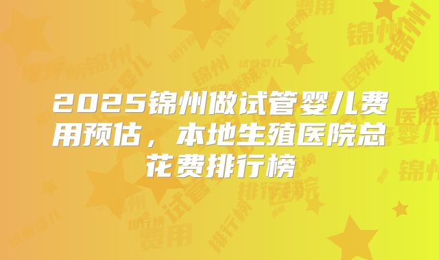 2025锦州做试管婴儿费用预估，本地生殖医院总花费排行榜