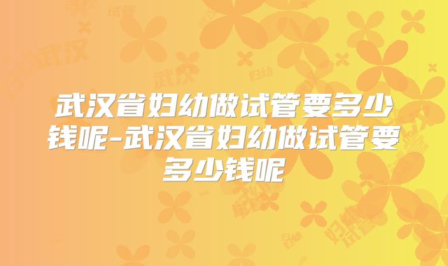 武汉省妇幼做试管要多少钱呢-武汉省妇幼做试管要多少钱呢