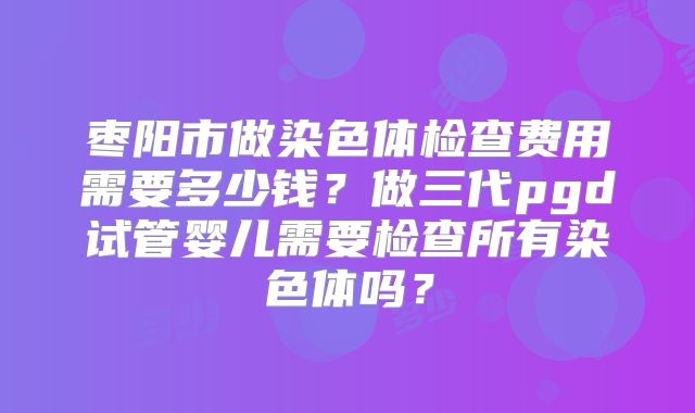 枣阳市做染色体检查费用需要多少钱？做三代pgd试管婴儿需要检查所有染色体吗？