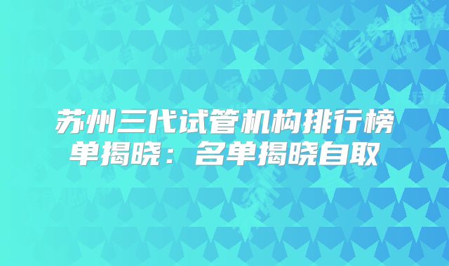 苏州三代试管机构排行榜单揭晓:名单揭晓自取
