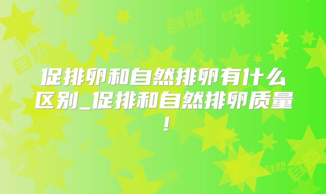 促排卵和自然排卵有什么区别_促排和自然排卵质量！