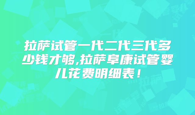 拉萨试管一代二代三代多少钱才够,拉萨阜康试管婴儿花费明细表！
