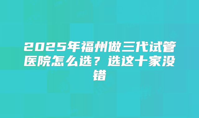 2025年福州做三代试管医院怎么选?选这十家没错