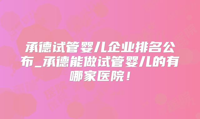 承德试管婴儿企业排名公布_承德能做试管婴儿的有哪家医院!