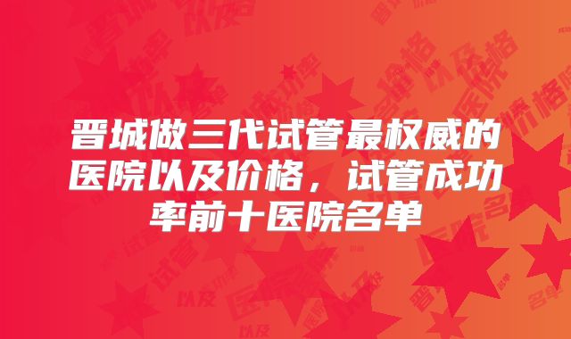晋城做三代试管最权威的医院以及价格，试管成功率前十医院名单