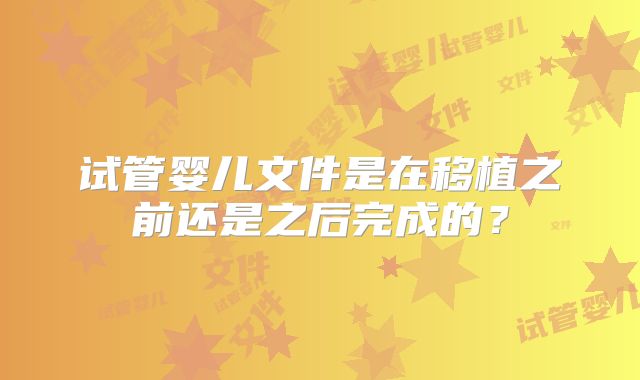 试管婴儿文件是在移植之前还是之后完成的?