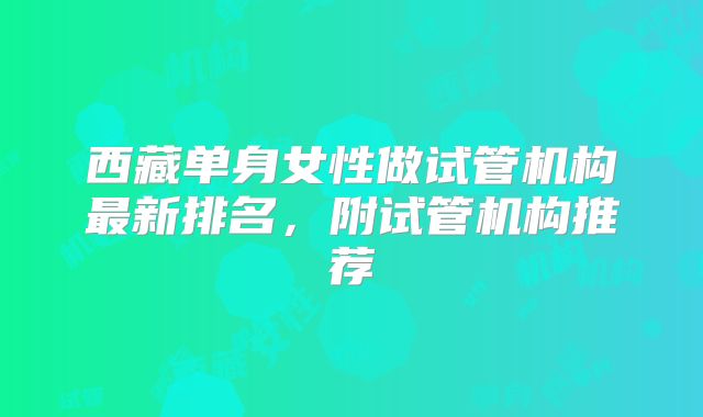 西藏单身女性做试管机构最新排名，附试管机构推荐