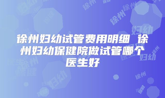 徐州妇幼试管费用明细 徐州妇幼保健院做试管哪个医生好