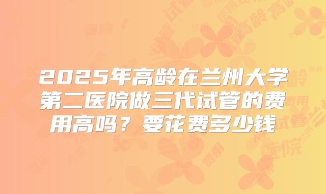 2025年高龄在兰州大学第二医院做三代试管的费用高吗？要花费多少钱