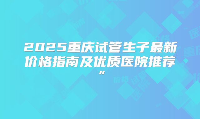 2025重庆试管生子最新价格指南及优质医院推荐”