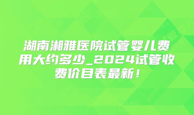 湖南湘雅医院试管婴儿费用大约多少_2024试管收费价目表最新！