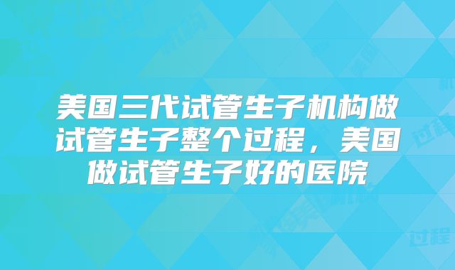 美国三代试管生子机构做试管生子整个过程,美国做试管生子好的医院