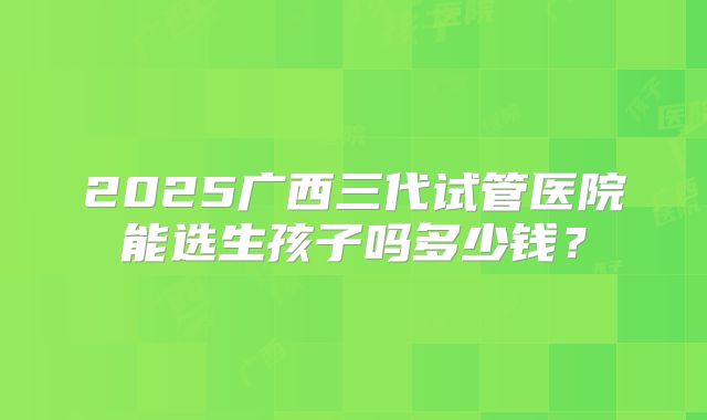 2025广西三代试管医院能选生孩子吗多少钱?