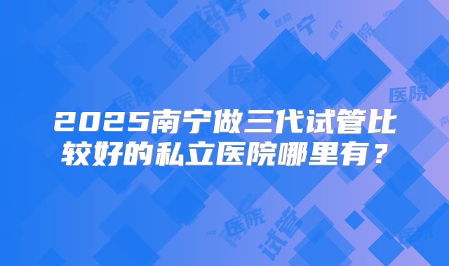 2025南宁做三代试管比较好的私立医院哪里有？