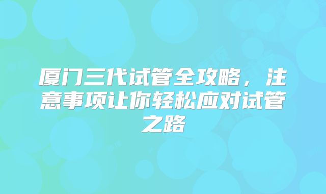 厦门三代试管全攻略,注意事项让你轻松应对试管之路