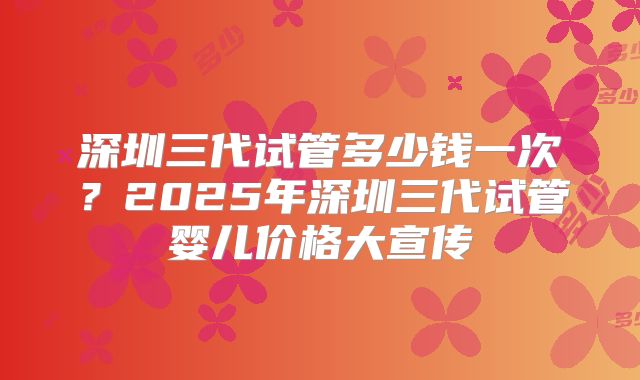 深圳三代试管多少钱一次？2025年深圳三代试管婴儿价格大宣传