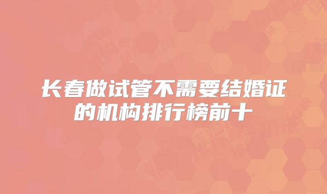 长春做试管不需要结婚证的机构排行榜前十