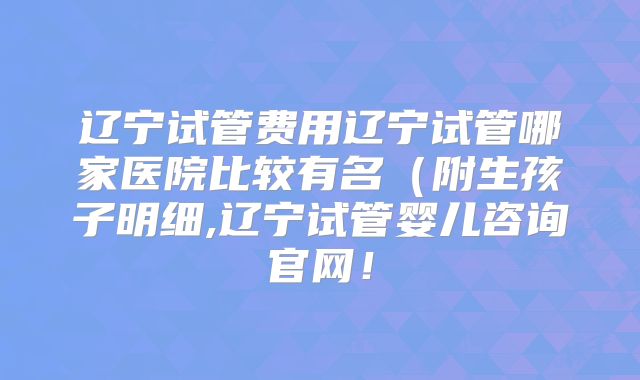 辽宁试管费用辽宁试管哪家医院比较有名（附生孩子明细,辽宁试管婴儿咨询官网！