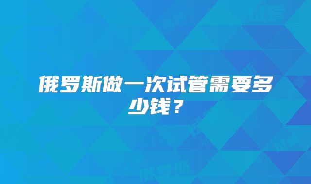 俄罗斯做一次试管需要多少钱？