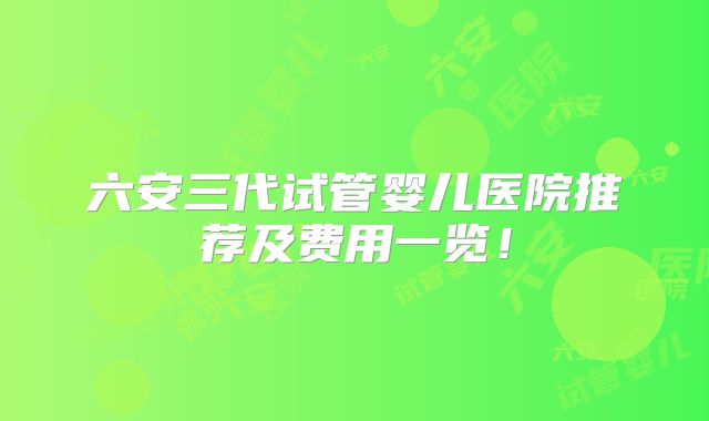 六安三代试管婴儿医院推荐及费用一览！