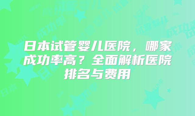 日本试管婴儿医院，哪家成功率高？全面解析医院排名与费用