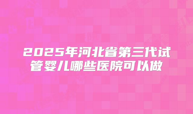 2025年河北省第三代试管婴儿哪些医院可以做
