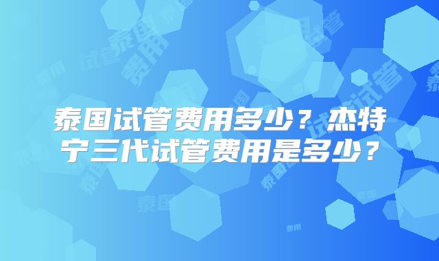 泰国试管费用多少？杰特宁三代试管费用是多少？