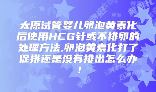 太原试管婴儿卵泡黄素化后使用HCG针或不排卵的处理方法,卵泡黄素化打了促排还是没有排出怎么办!
