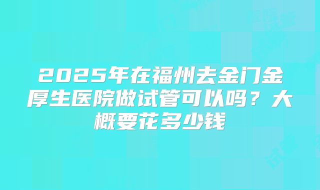 2025年在福州去金门金厚生医院做试管可以吗?大概要花多少钱