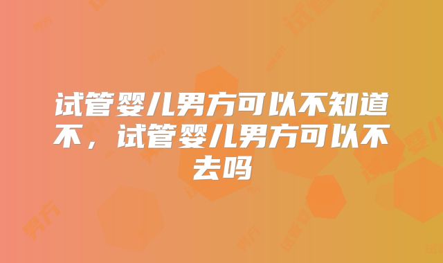 试管婴儿男方可以不知道不，试管婴儿男方可以不去吗