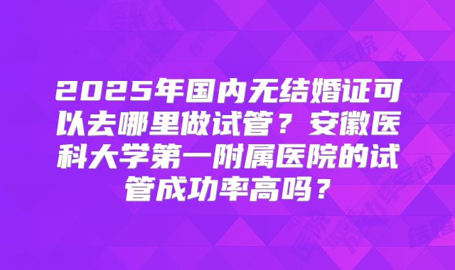 2025年国内无结婚证可以去哪里做试管?安徽医科大学第一附属医院的试管成功率高吗?