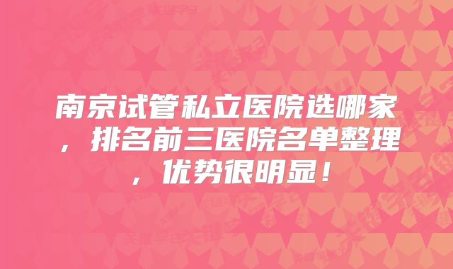 南京试管私立医院选哪家,排名前三医院名单整理,优势很明显!