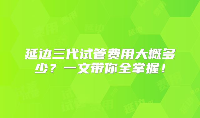 延边三代试管费用大概多少？一文带你全掌握！