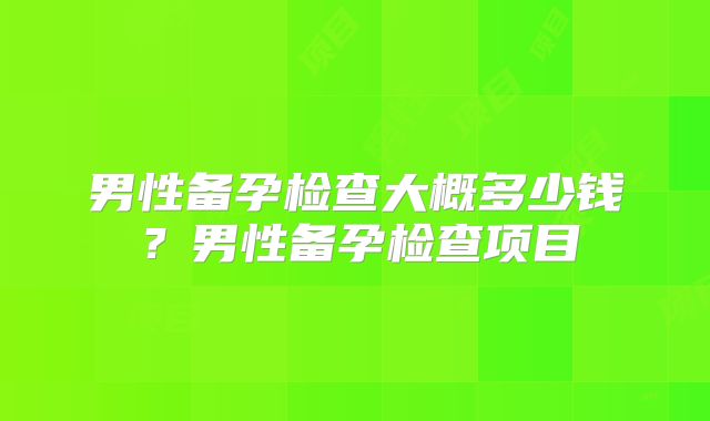 男性备孕检查大概多少钱？男性备孕检查项目