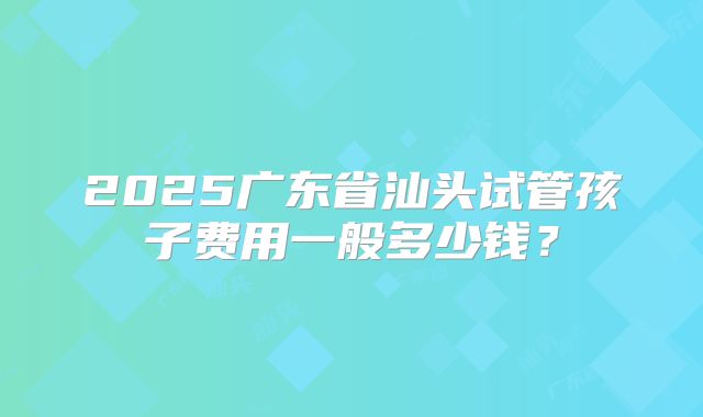 2025广东省汕头试管孩子费用一般多少钱?