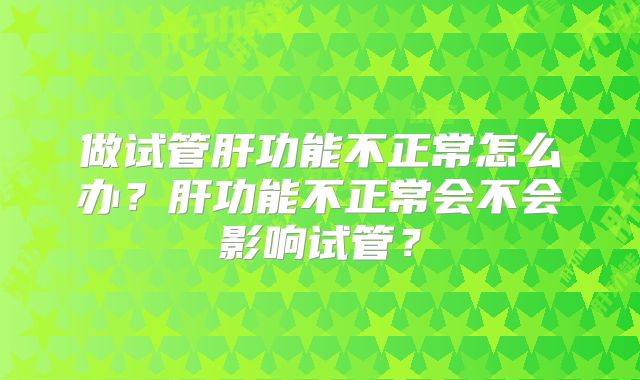 做试管肝功能不正常怎么办？肝功能不正常会不会影响试管？
