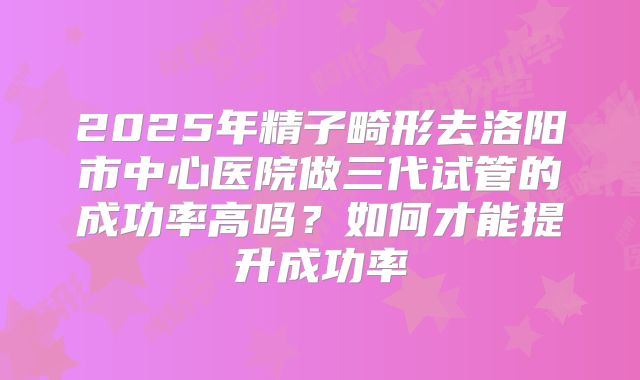 2025年精子畸形去洛阳市中心医院做三代试管的成功率高吗？如何才能提升成功率