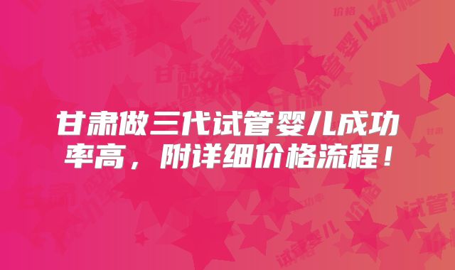 甘肃做三代试管婴儿成功率高，附详细价格流程！